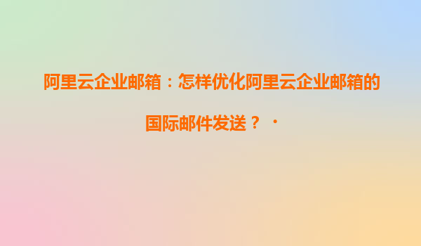 阿里云企业邮箱：怎样优化阿里云企业邮箱的国际邮件发送？‌