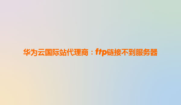 华为云国际站代理商：ftp链接不到服务器