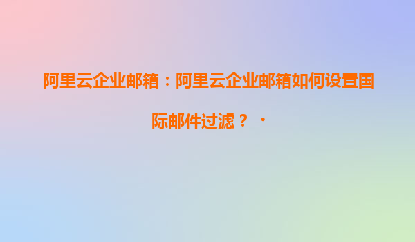 阿里云企业邮箱：阿里云企业邮箱如何设置国际邮件过滤？‌