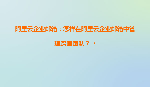 阿里云企业邮箱：怎样在阿里云企业邮箱中管理跨国团队？‌