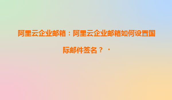 阿里云企业邮箱：阿里云企业邮箱如何设置国际邮件签名？‌