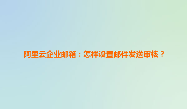阿里云企业邮箱：怎样设置邮件发送审核？