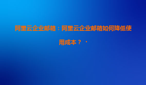 阿里云企业邮箱：阿里云企业邮箱如何降低使用成本？‌
