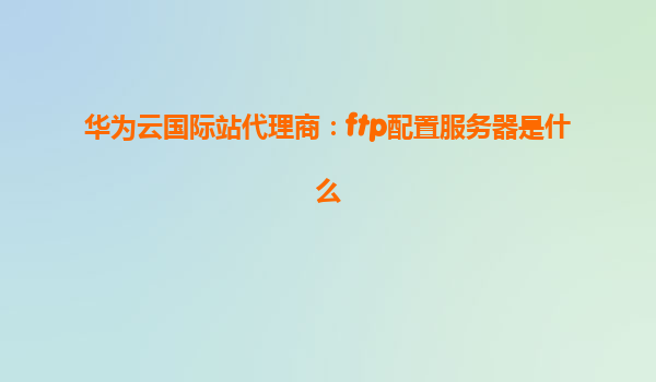 华为云国际站代理商：ftp配置服务器是什么
