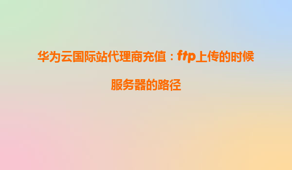 华为云国际站代理商充值：ftp上传的时候服务器的路径
