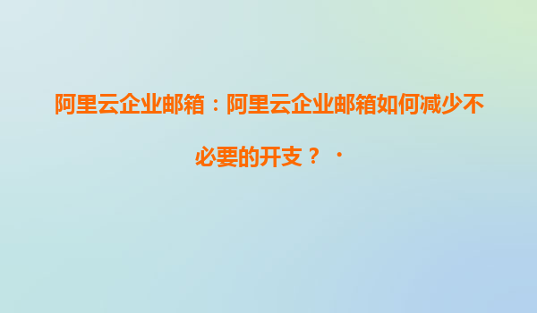 阿里云企业邮箱：阿里云企业邮箱如何减少不必要的开支？‌