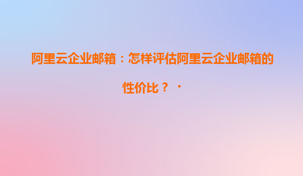 阿里云企业邮箱：怎样评估阿里云企业邮箱的性价比？‌