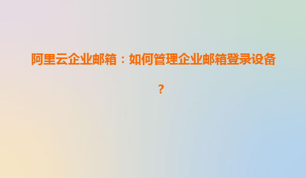 阿里云企业邮箱：如何管理企业邮箱登录设备？