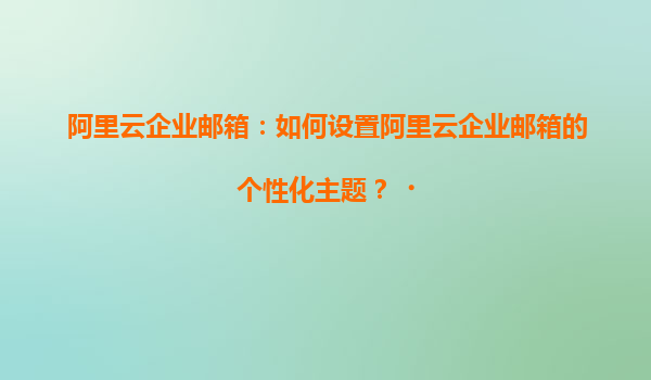 阿里云企业邮箱：如何设置阿里云企业邮箱的个性化主题？‌