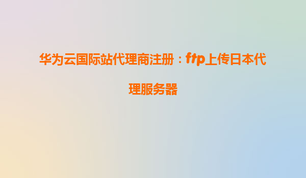 华为云国际站代理商注册：ftp上传日本代理服务器