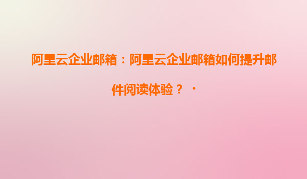 阿里云企业邮箱：阿里云企业邮箱如何提升邮件阅读体验？‌
