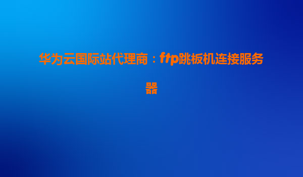 华为云国际站代理商：ftp跳板机连接服务器