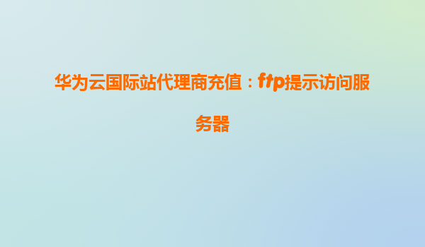 华为云国际站代理商充值：ftp提示访问服务器