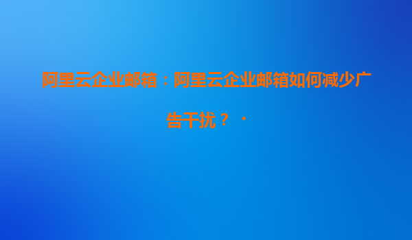 阿里云企业邮箱：阿里云企业邮箱如何减少广告干扰？‌