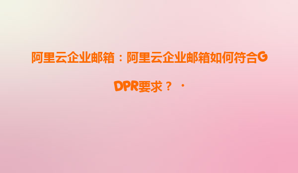 阿里云企业邮箱：阿里云企业邮箱如何符合GDPR要求？‌