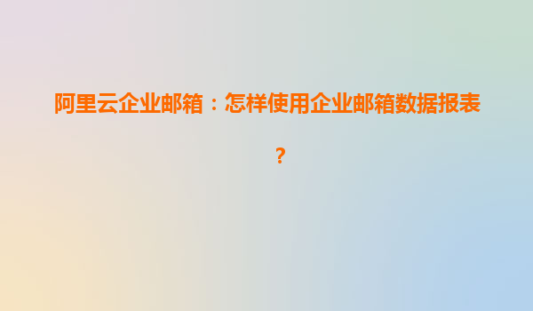 阿里云企业邮箱：怎样使用企业邮箱数据报表？