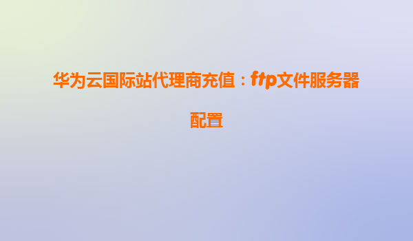 华为云国际站代理商充值：ftp文件服务器配置
