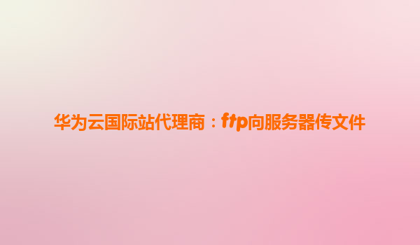 华为云国际站代理商：ftp向服务器传文件