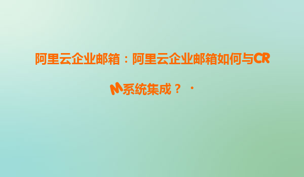 阿里云企业邮箱：阿里云企业邮箱如何与CRM系统集成？‌