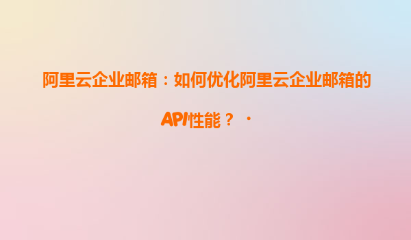 阿里云企业邮箱：如何优化阿里云企业邮箱的API性能？‌