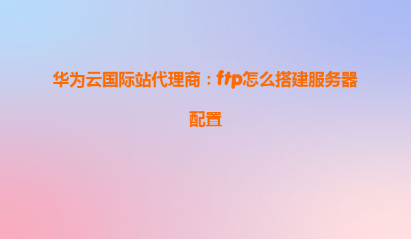 华为云国际站代理商：ftp怎么搭建服务器配置