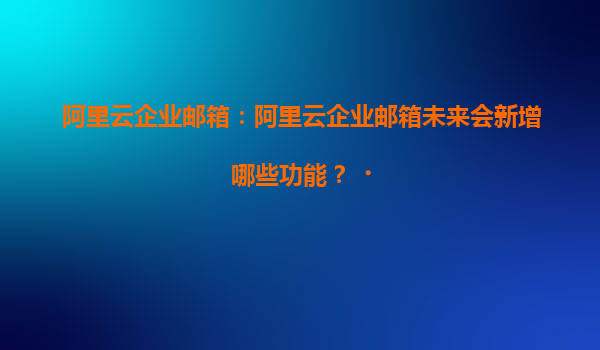 阿里云企业邮箱：阿里云企业邮箱未来会新增哪些功能？‌