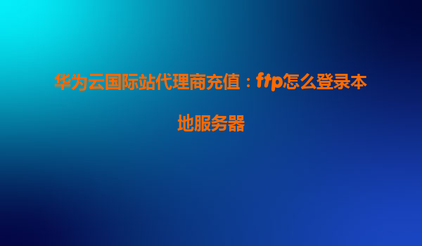 华为云国际站代理商充值：ftp怎么登录本地服务器