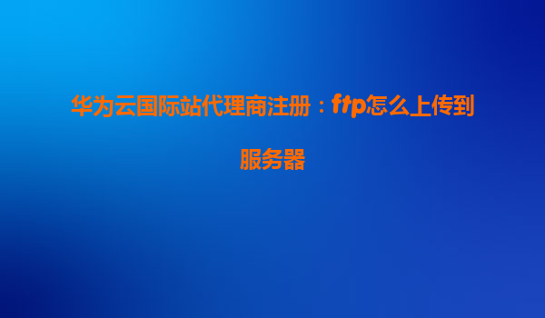 华为云国际站代理商注册：ftp怎么上传到服务器