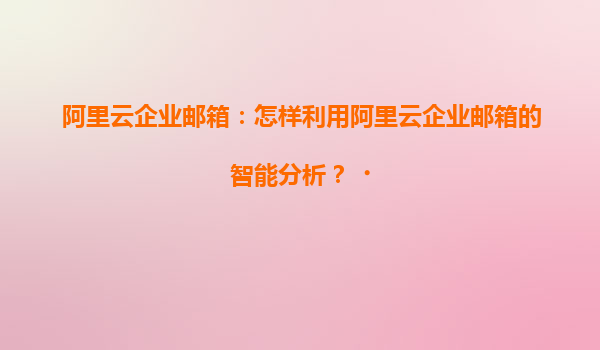 阿里云企业邮箱：怎样利用阿里云企业邮箱的智能分析？‌