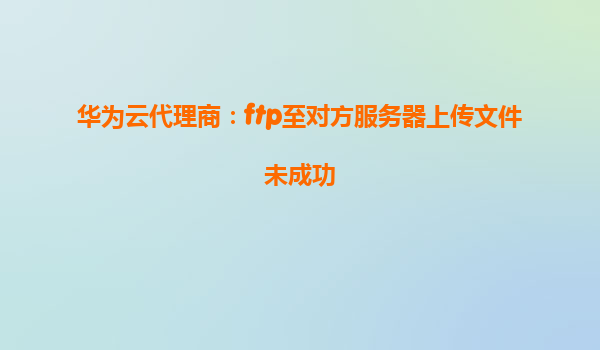 华为云代理商：ftp至对方服务器上传文件未成功