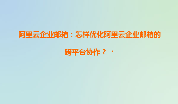 阿里云企业邮箱：怎样优化阿里云企业邮箱的跨平台协作？‌