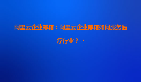阿里云企业邮箱：阿里云企业邮箱如何服务医疗行业？‌