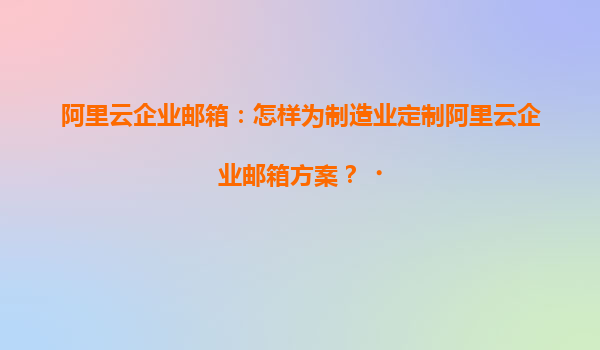 阿里云企业邮箱：怎样为制造业定制阿里云企业邮箱方案？‌