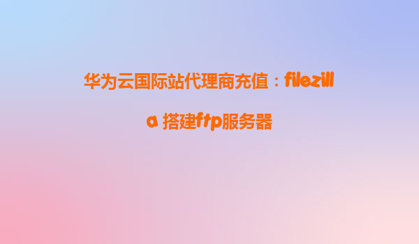 华为云国际站代理商充值：filezilla 搭建ftp服务器