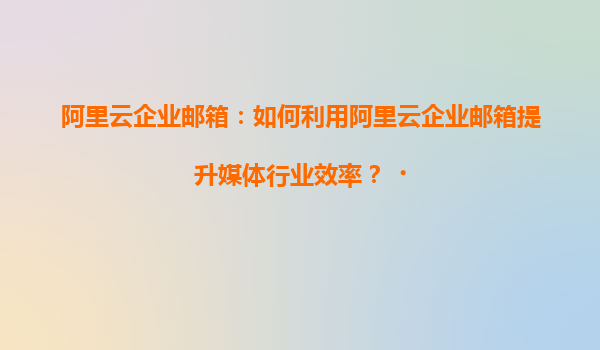 阿里云企业邮箱：如何利用阿里云企业邮箱提升媒体行业效率？‌