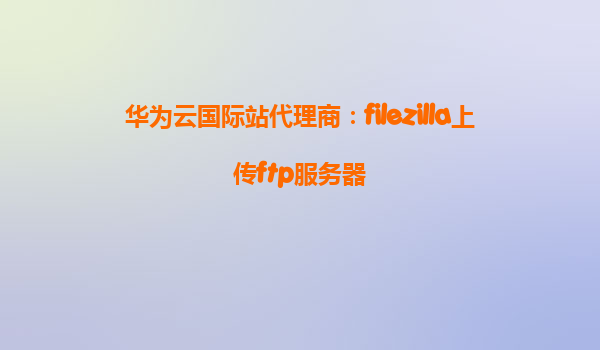 华为云国际站代理商：filezilla上传ftp服务器