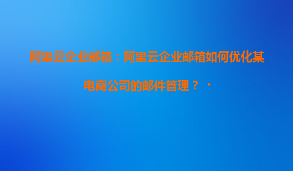 阿里云企业邮箱：阿里云企业邮箱如何优化某电商公司的邮件管理？‌