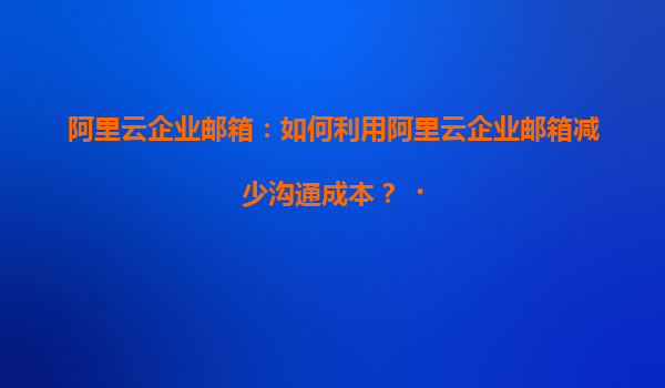 阿里云企业邮箱：如何利用阿里云企业邮箱减少沟通成本？‌