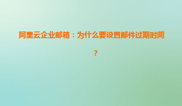 阿里云企业邮箱：为什么要设置邮件过期时间？