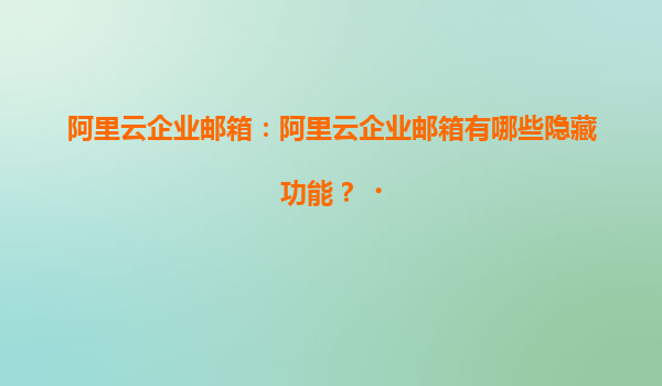 阿里云企业邮箱：阿里云企业邮箱有哪些隐藏功能？‌