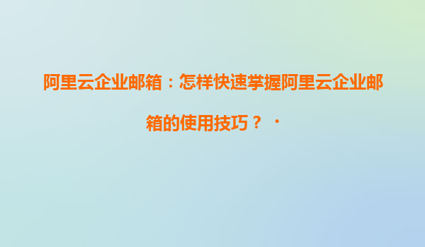 阿里云企业邮箱：怎样快速掌握阿里云企业邮箱的使用技巧？‌