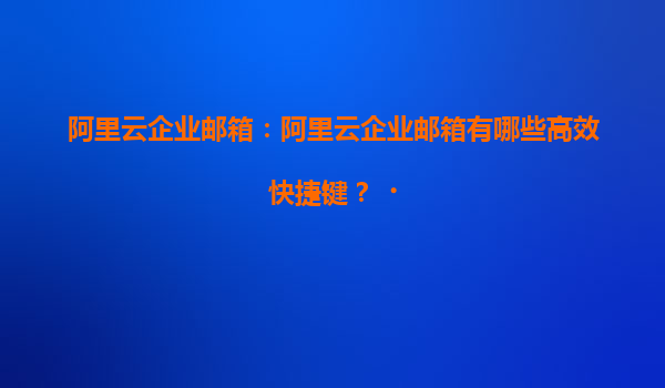 阿里云企业邮箱：阿里云企业邮箱有哪些高效快捷键？‌