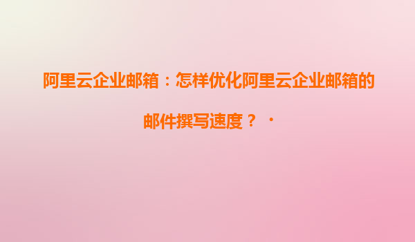 阿里云企业邮箱：怎样优化阿里云企业邮箱的邮件撰写速度？‌