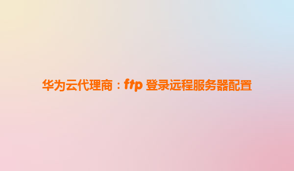 华为云代理商：ftp 登录远程服务器配置