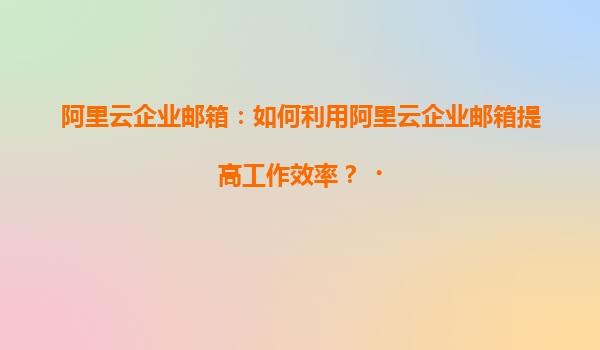阿里云企业邮箱：如何利用阿里云企业邮箱提高工作效率？‌