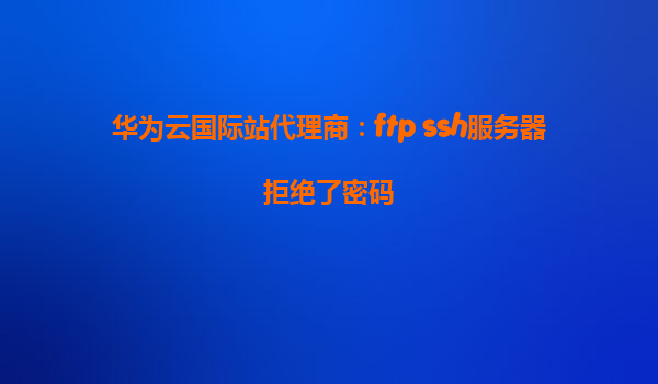 华为云国际站代理商：ftp ssh服务器拒绝了密码