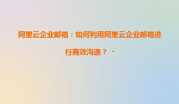 阿里云企业邮箱：如何利用阿里云企业邮箱进行高效沟通？‌