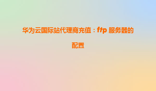 华为云国际站代理商充值：ftp 服务器的配置