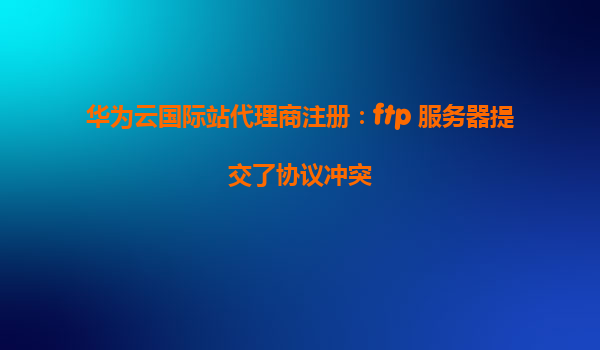 华为云国际站代理商注册：ftp 服务器提交了协议冲突