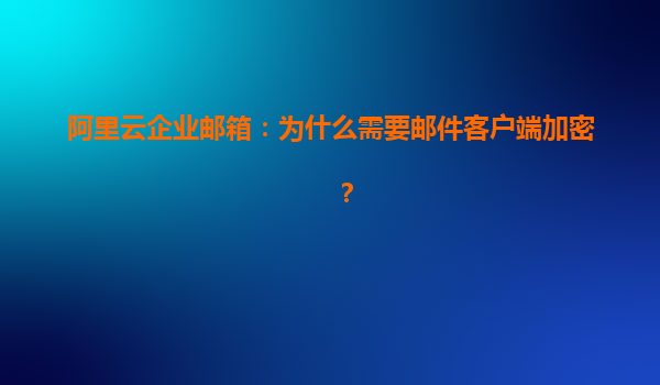 阿里云企业邮箱：为什么需要邮件客户端加密？